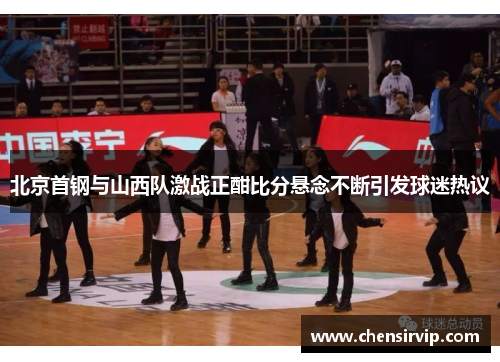 北京首钢与山西队激战正酣比分悬念不断引发球迷热议