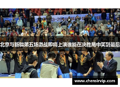 北京与新疆第五场激战即将上演谁能在决胜局中笑到最后