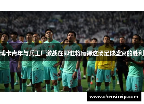 博卡青年与兵工厂激战在即谁将赢得这场足球盛宴的胜利