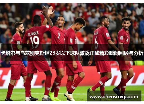 卡塔尔与乌兹别克斯坦23岁以下球队激战正酣精彩瞬间回顾与分析