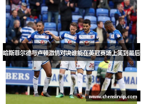 哈斯菲尔德与卢顿激情对决谁能在英冠赛场上笑到最后