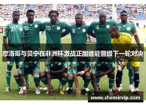 摩洛哥与贝宁在非洲杯激战正酣谁能晋级下一轮对决